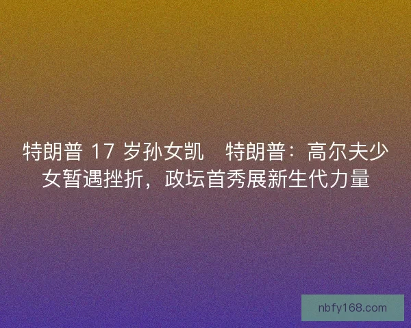 特朗普 17 岁孙女凯・特朗普：高尔夫少女暂遇挫折，政坛首秀展新生代力量