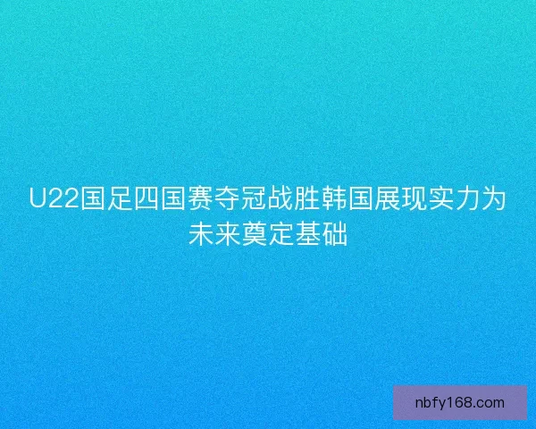 U22国足四国赛夺冠战胜韩国展现实力为未来奠定基础