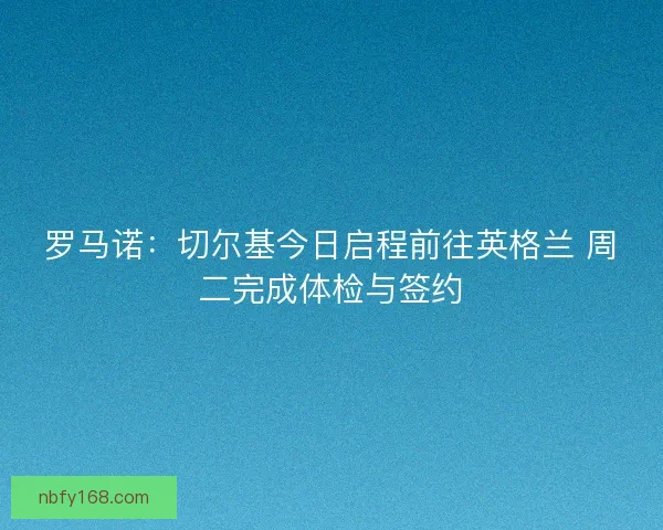 罗马诺：切尔基今日启程前往英格兰 周二完成体检与签约
