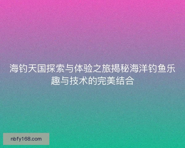 海钓天国探索与体验之旅揭秘海洋钓鱼乐趣与技术的完美结合
