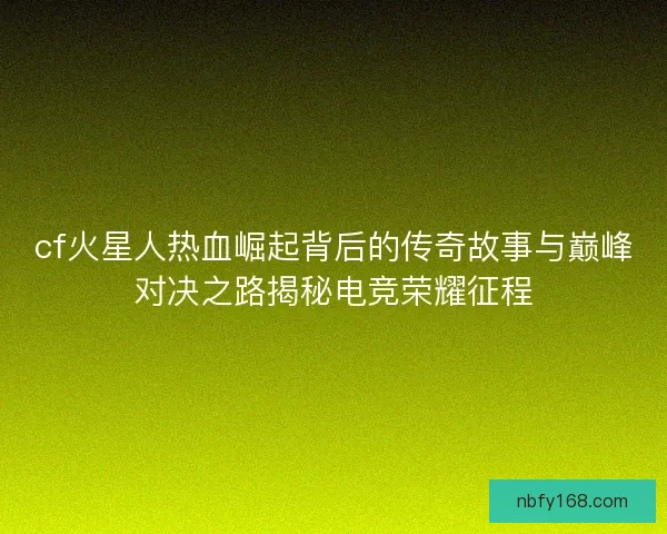 cf火星人热血崛起背后的传奇故事与巅峰对决之路揭秘电竞荣耀征程