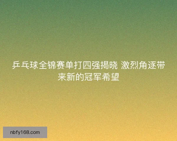 乒乓球全锦赛单打四强揭晓 激烈角逐带来新的冠军希望