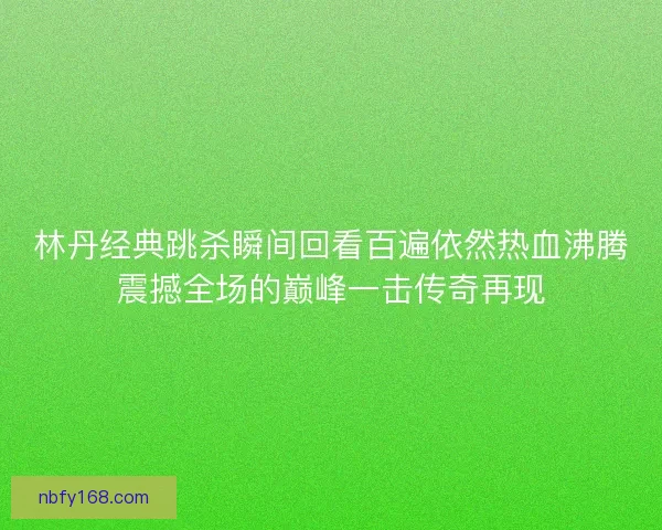林丹经典跳杀瞬间回看百遍依然热血沸腾震撼全场的巅峰一击传奇再现