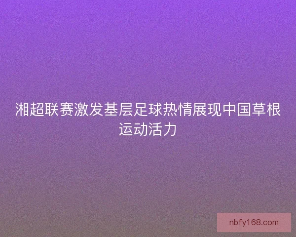 湘超联赛激发基层足球热情展现中国草根运动活力