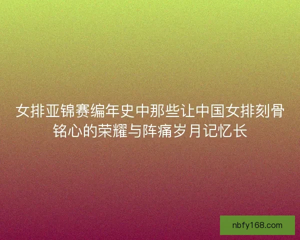 女排亚锦赛编年史中那些让中国女排刻骨铭心的荣耀与阵痛岁月记忆长