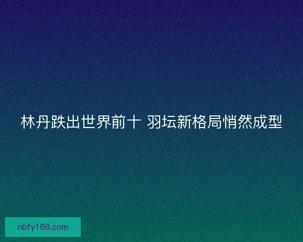 林丹跌出世界前十 羽坛新格局悄然成型