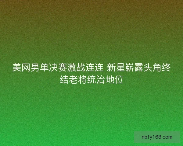 美网男单决赛激战连连 新星崭露头角终结老将统治地位