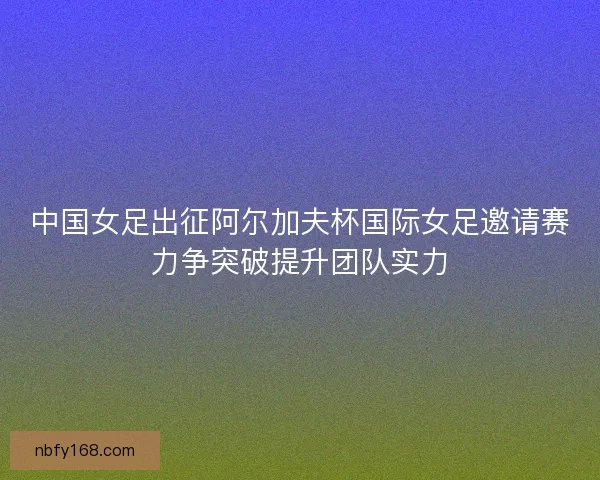 中国女足出征阿尔加夫杯国际女足邀请赛力争突破提升团队实力