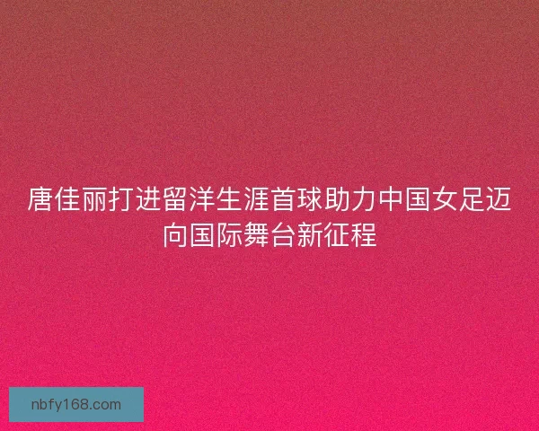 唐佳丽打进留洋生涯首球助力中国女足迈向国际舞台新征程