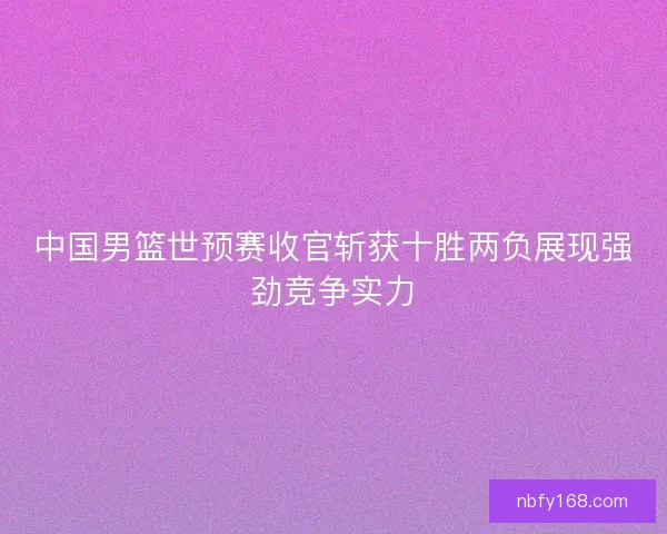 中国男篮世预赛收官斩获十胜两负展现强劲竞争实力