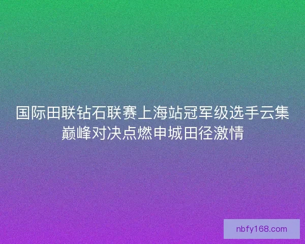 国际田联钻石联赛上海站冠军级选手云集巅峰对决点燃申城田径激情