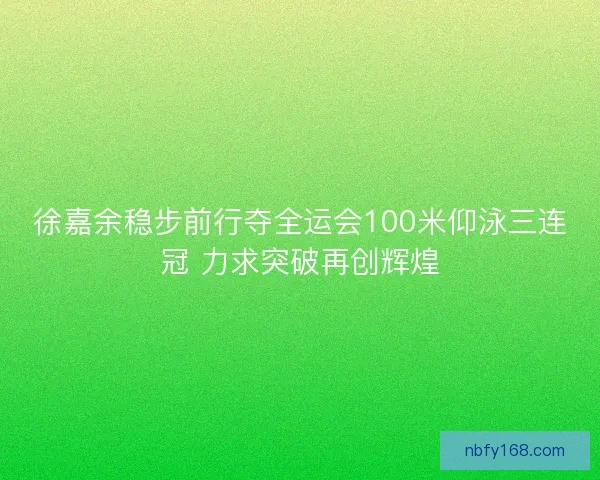 徐嘉余稳步前行夺全运会100米仰泳三连冠 力求突破再创辉煌